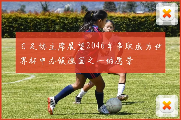 日足协主席展望2046年争取成为世界杯申办候选国之一的愿景