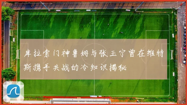 库拉索门神鲁姆与张玉宁曾在维特斯携手共战的冷知识揭秘
