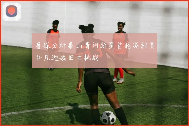 鲁媒分析泰山青训新星首轮亮相贾非凡迎战旧主挑战