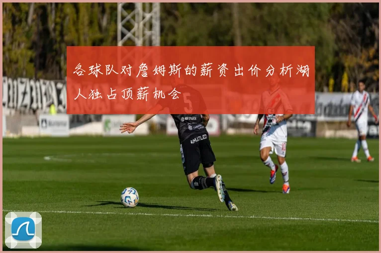 各球队对詹姆斯的薪资出价分析湖人独占顶薪机会