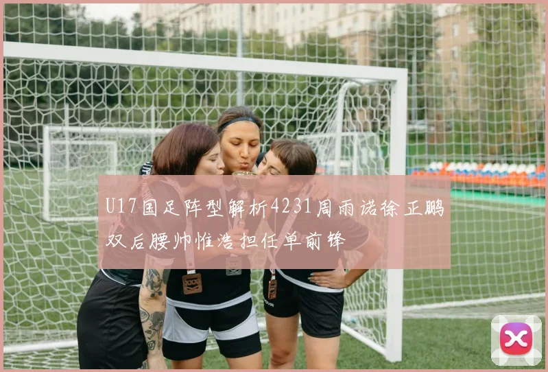 U17国足阵型解析4231周雨诺徐正鹏双后腰帅惟浩担任单前锋