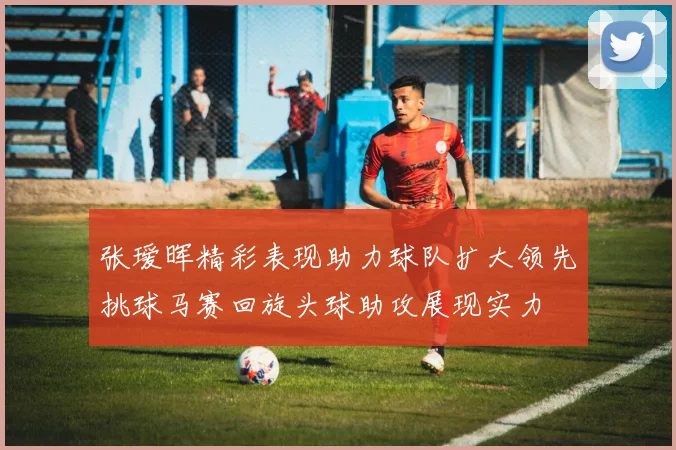 张瑷晖精彩表现助力球队扩大领先挑球马赛回旋头球助攻展现实力