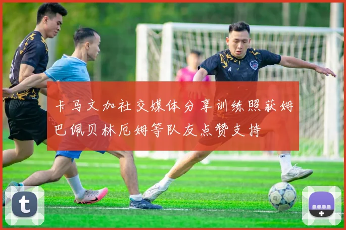 卡马文加社交媒体分享训练照获姆巴佩贝林厄姆等队友点赞支持