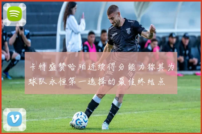 卡特盛赞哈珀连续得分能力称其为球队永恒第一选择的最佳终结点