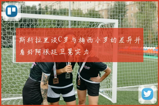斯科拉里谈C罗与梅西小罗的差异并看好阿根廷卫冕实力