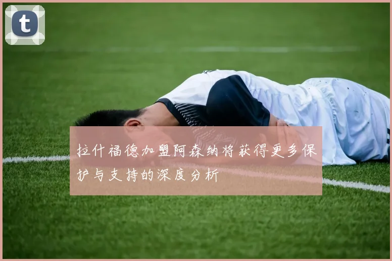 拉什福德加盟阿森纳将获得更多保护与支持的深度分析