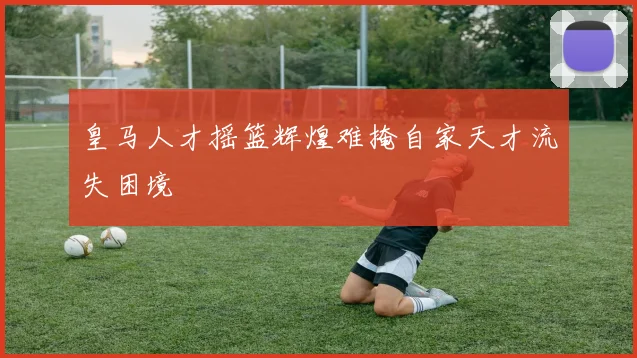 皇马人才摇篮辉煌难掩自家天才流失困境
