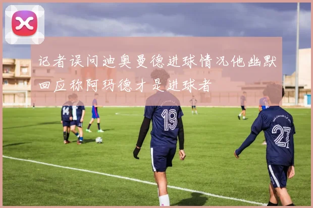 记者误问迪奥曼德进球情况他幽默回应称阿玛德才是进球者