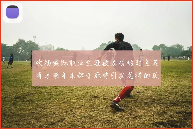 吹杨感慨职业生涯被忽视的时光若奇才明年东部夺冠将引发怎样的反响