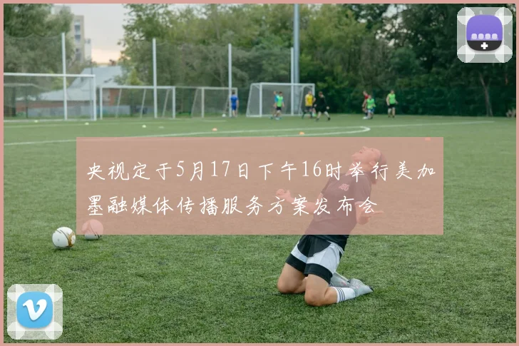 央视定于5月17日下午16时举行美加墨融媒体传播服务方案发布会