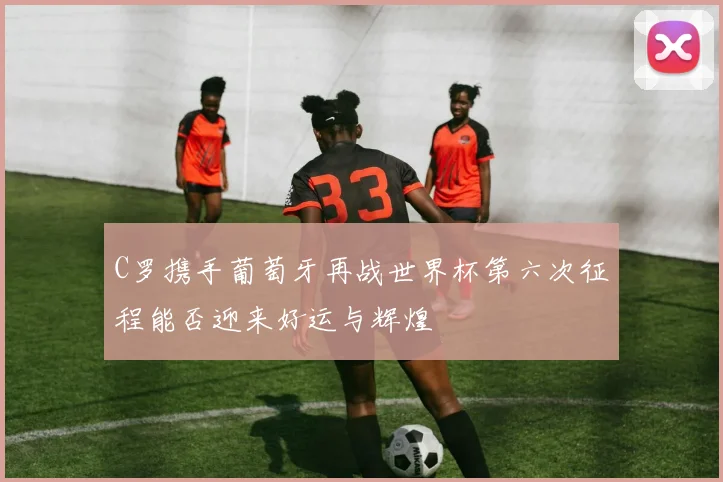 C罗携手葡萄牙再战世界杯第六次征程能否迎来好运与辉煌