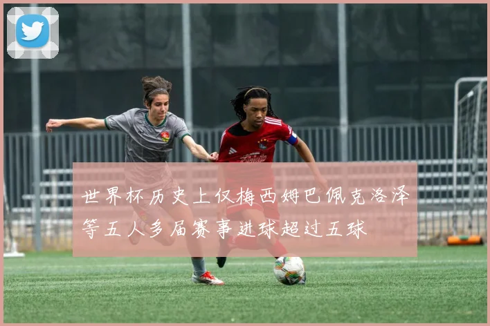 世界杯历史上仅梅西姆巴佩克洛泽等五人多届赛事进球超过五球