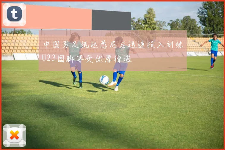 中国男足抵达悉尼后迅速投入训练U23国脚享受优厚待遇