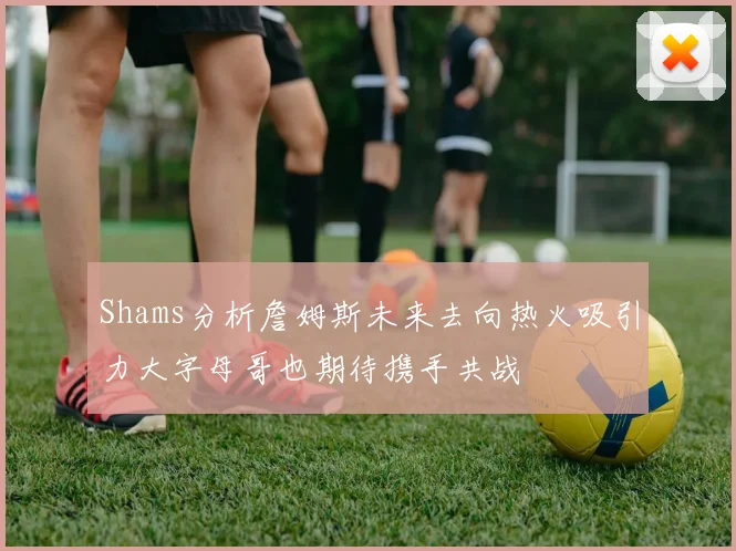 Shams分析詹姆斯未来去向热火吸引力大字母哥也期待携手共战