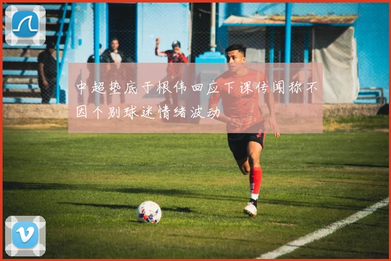 中超垫底于根伟回应下课传闻称不因个别球迷情绪波动