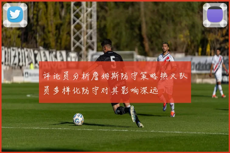 评论员分析詹姆斯防守策略热火队员多样化防守对其影响深远