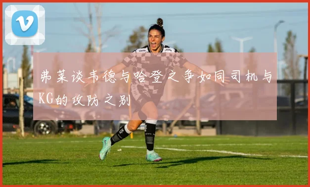 弗莱谈韦德与哈登之争如同司机与KG的攻防之别