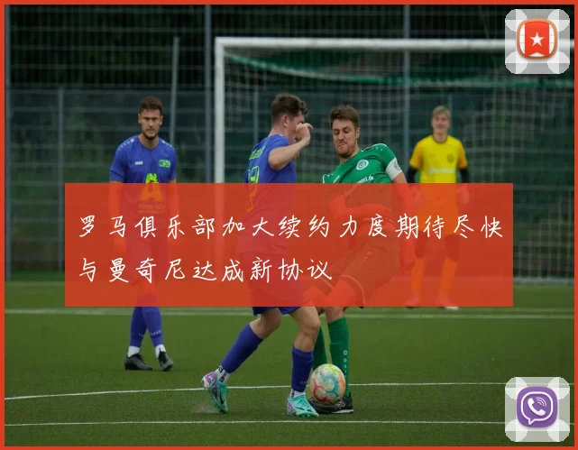 罗马俱乐部加大续约力度期待尽快与曼奇尼达成新协议