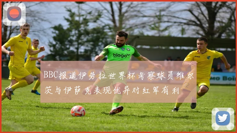 BBC报道伊劳拉世界杯考察球员维尔茨与伊萨克表现优异对红军有利
