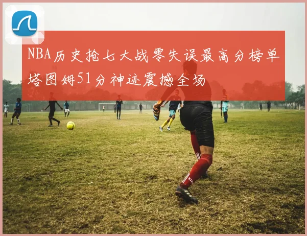 NBA历史抢七大战零失误最高分榜单塔图姆51分神迹震撼全场
