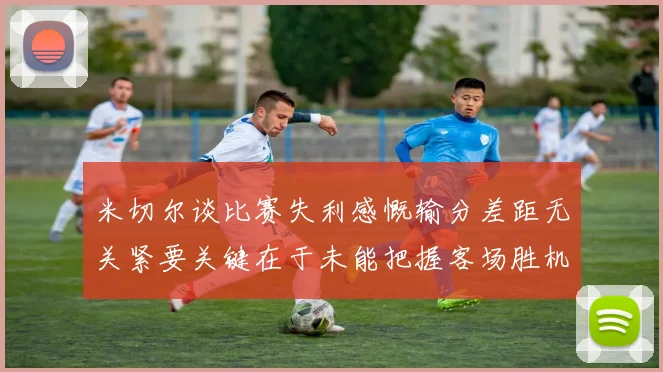 米切尔谈比赛失利感慨输分差距无关紧要关键在于未能把握客场胜机