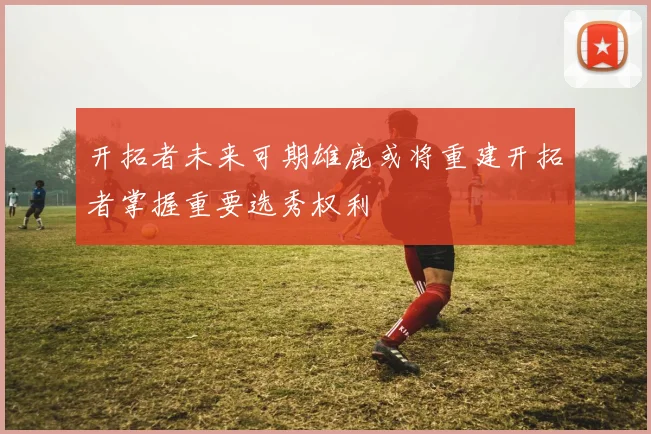 开拓者未来可期雄鹿或将重建开拓者掌握重要选秀权利