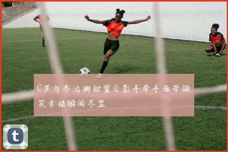 C罗与乔治娜甜蜜合影手牵手面带微笑幸福瞬间尽显